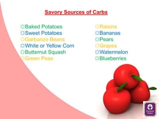 Savory Sources of Carbs

☼Baked Potatoes            ☼Raisins
☼Sweet Potatoes            ☼Bananas
☼Garbanzo Beans            ☼Pears
☼White or Yellow Corn      ☼Grapes
☼Butternut Squash          ☼Watermelon
☼Green Peas                ☼Blueberries
 