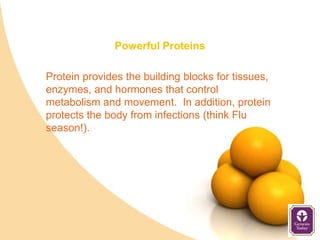 Powerful Proteins

Protein provides the building blocks for tissues,
enzymes, and hormones that control
metabolism and movement. In addition, protein
protects the body from infections (think Flu
season!).
 