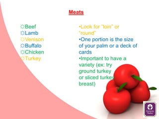 Meats

☼Beef         •Look for “loin” or
☼Lamb         “round”
☼Venison      •One portion is the size
☼Buffalo      of your palm or a deck of
☼Chicken      cards
☼Turkey       •Important to have a
              variety (ex: try
              ground turkey
              or sliced turkey
              breast)
 