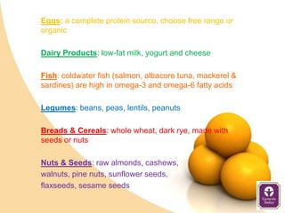 Eggs: a complete protein source, choose free range or
organic

Dairy Products: low-fat milk, yogurt and cheese

Fish: coldwater fish (salmon, albacore tuna, mackerel &
sardines) are high in omega-3 and omega-6 fatty acids

Legumes: beans, peas, lentils, peanuts

Breads & Cereals: whole wheat, dark rye, made with
seeds or nuts

Nuts & Seeds: raw almonds, cashews,
walnuts, pine nuts, sunflower seeds,
flaxseeds, sesame seeds
 