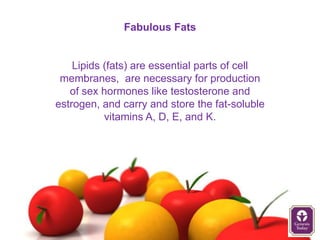 Fabulous Fats


    Lipids (fats) are essential parts of cell
 membranes, are necessary for production
   of sex hormones like testosterone and
estrogen, and carry and store the fat-soluble
           vitamins A, D, E, and K.
 