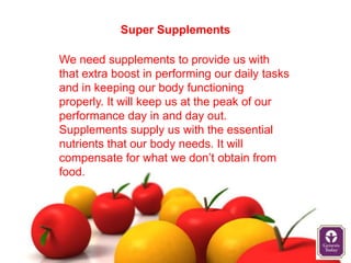 Super Supplements

We need supplements to provide us with
that extra boost in performing our daily tasks
and in keeping our body functioning
properly. It will keep us at the peak of our
performance day in and day out.
Supplements supply us with the essential
nutrients that our body needs. It will
compensate for what we don’t obtain from
food.
 