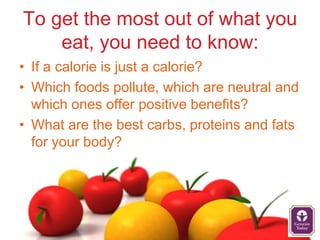 To get the most out of what you
    eat, you need to know:
• If a calorie is just a calorie?
• Which foods pollute, which are neutral and
  which ones offer positive benefits?
• What are the best carbs, proteins and fats
  for your body?
 