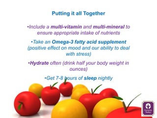 Putting it all Together

•Include a multi-vitamin and multi-mineral to
     ensure appropriate intake of nutrients
  •Take an Omega-3 fatty acid supplement
(positive effect on mood and our ability to deal
                   with stress)
•Hydrate often (drink half your body weight in
                   ounces)
        •Get 7-8 hours of sleep nightly
 