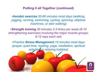 Putting it all Together (continued)

  •Aerobic exercise 30-60 minutes most days (walking,
  jogging, running, swimming, cycling, spinning, elliptical
                machines, or stair walking)
  •Strength training 30 minutes 2-3 times per week (8-10
strengthening exercises involving the major muscle groups;
                    8-12 reps each set)
  •Practice Stress Management 15 minutes most days
  (prayer, quiet time, reading, yoga, meditation, spiritual
               activities or relaxing hobbies)
 