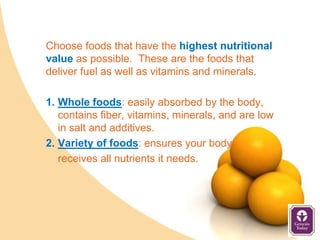 Choose foods that have the highest nutritional
value as possible. These are the foods that
deliver fuel as well as vitamins and minerals.

1. Whole foods: easily absorbed by the body,
   contains fiber, vitamins, minerals, and are low
   in salt and additives.
2. Variety of foods: ensures your body
   receives all nutrients it needs.
 