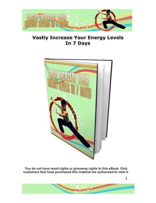 Vastly Increase Your Energy Levels
                   In 7 Days




 You do not have resell rights or giveaway rights to this eBook. Only
customers that have purchased this material are authorized to view it.

                                                                   1
 