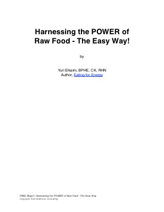 Harnessing the POWER of
           Raw Food - The Easy Way!
                                               by


                             Yuri Elkaim, BPHE, CK, RHN
                              Author, Eating for Energy




FREE Report: Harnessing the POWER of Raw Food - The Easy Way
Copyright Total Wellness Consulting
 