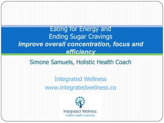 Eating for Energy and
         Ending Sugar Cravings
Improve overall concentration, focus and
               efficiency
   Simone Samuels, Holistic Health Coach

          Integrated Wellness
        www.integratedwellness.co
 