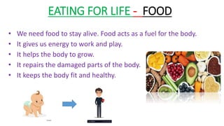 EATING FOR LIFE - FOOD
• We need food to stay alive. Food acts as a fuel for the body.
• It gives us energy to work and play.
• It helps the body to grow.
• It repairs the damaged parts of the body.
• It keeps the body fit and healthy.
 
