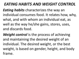 EATING HABITS AND WEIGHT CONTROL
Eating habits characterizes the way an
individual consumes food. It relates how, why,
what, and with whom an individual eat, as
well as the way he/she gains, stores, uses,
and discards food.
Weight control is the process of achieving
and maintaining the desired weight of an
individual. The desired weight, or the best
weight, is based on gender, height, and body
frame.
 