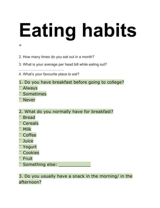 Eating habits
2. How many times do you eat out in a month?
3. What is your average per head bill while eating out?
……………………………….
4. What’s your favourite place to eat?

1. Do you have breakfast before going to college?
¨ Always
¨ Sometimes
¨ Never
2. What do you normally have for breakfast?
¨ Bread
¨ Cereals
¨ Milk
¨ Coffee
¨ Juice
¨ Yogurt
¨ Cookies
¨ Fruit
¨ Something else: ____________
3. Do you usually have a snack in the morning/ in the
afternoon?

 