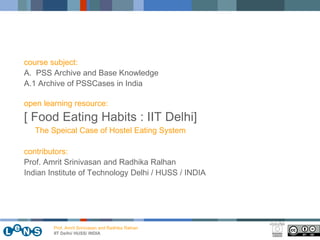 course subject:
A. PSS Archive and Base Knowledge
A.1 Archive of PSSCases in India

open learning resource:
[ Food Eating Habits : IIT Delhi]
   The Speical Case of Hostel Eating System

contributors:
Prof. Amrit Srinivasan and Radhika Ralhan
Indian Institute of Technology Delhi / HUSS / INDIA




        Prof. Amrit Srinivasan and Radhika Ralhan
        IIT Delhi/ HUSS/ INDIA
 