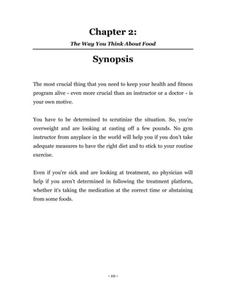 - 10 -
Chapter 2:
The Way You Think About Food
Synopsis
The most crucial thing that you need to keep your health and fitness
program alive - even more crucial than an instructor or a doctor - is
your own motive.
You have to be determined to scrutinize the situation. So, you're
overweight and are looking at casting off a few pounds. No gym
instructor from anyplace in the world will help you if you don’t take
adequate measures to have the right diet and to stick to your routine
exercise.
Even if you're sick and are looking at treatment, no physician will
help if you aren’t determined in following the treatment platform,
whether it's taking the medication at the correct time or abstaining
from some foods.
 