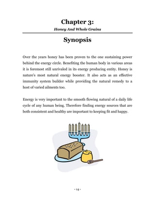 - 14 -
Chapter 3:
Honey And Whole Grains
Synopsis
Over the years honey has been proven to the one sustaining power
behind the energy circle. Benefiting the human body in various areas
it is foremost still unrivaled in its energy producing entity. Honey is
nature’s most natural energy booster. It also acts as an effective
immunity system builder while providing the natural remedy to a
host of varied ailments too.
Energy is very important to the smooth flowing natural of a daily life
cycle of any human being. Therefore finding energy sources that are
both consistent and healthy are important to keeping fit and happy.
 
