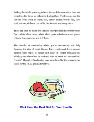 - 17 -
Adding the whole grain ingredients is any dish more often than not
completes the flavor or enhances it altogether. Whole grains can the
various forms such as wheat, oat, barley, maize, brown rice, faro,
spelt, emmer, einkorn, rye, millet, buckwheat, and many more.
These can then be made into various other products like whole wheat
flour, whole wheat bread, whole wheat pasta, rolled oats or oat groats,
triticale flour, popcorn and teff flour.
The benefits of consuming whole grains consistently can help
decrease the risk of heart disease, lower cholesterol levels protect
against many types of cancer and assist in weight management.
Whole grains should not be confused with its lesser and more refined
“cousin”. Though refined grains have some benefits it is always better
to opt for the whole grain alternatives
Click Hear the Best Diet for Your Health
 