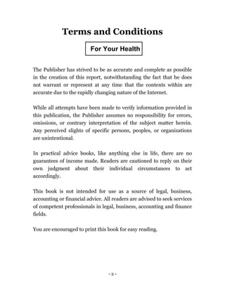 - 2 -
Terms and Conditions
LEGAL NOTICE
The Publisher has strived to be as accurate and complete as possible
in the creation of this report, notwithstanding the fact that he does
not warrant or represent at any time that the contents within are
accurate due to the rapidly changing nature of the Internet.
While all attempts have been made to verify information provided in
this publication, the Publisher assumes no responsibility for errors,
omissions, or contrary interpretation of the subject matter herein.
Any perceived slights of specific persons, peoples, or organizations
are unintentional.
In practical advice books, like anything else in life, there are no
guarantees of income made. Readers are cautioned to reply on their
own judgment about their individual circumstances to act
accordingly.
This book is not intended for use as a source of legal, business,
accounting or financial advice. All readers are advised to seek services
of competent professionals in legal, business, accounting and finance
fields.
You are encouraged to print this book for easy reading.
For Your Health
 