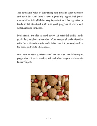 - 21 -
The nutritional value of consuming lean meats is quite extensive
and rounded. Lean meats have a generally higher and purer
content of protein which is a very important contributing factor to
fundamental structural and functional progress of every cell
sustenance and formation.
Lean meats are also a good source of essential amino acids
particularly sulphur amino acids. When compared to the digestive
rates the proteins in meats work faster than the one contained in
the beans and whole wheat range.
Lean meat is also a good source of iron. Because iron deficiency is
progressive it is often not detected until a later stage where anemia
has developed.
 