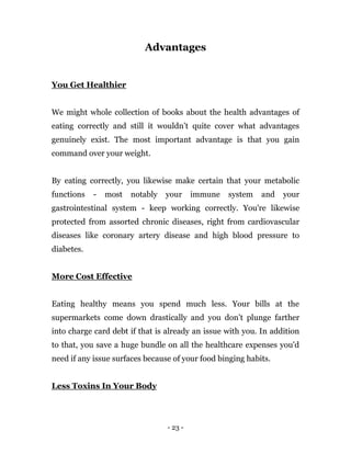 - 23 -
Advantages
You Get Healthier
We might whole collection of books about the health advantages of
eating correctly and still it wouldn’t quite cover what advantages
genuinely exist. The most important advantage is that you gain
command over your weight.
By eating correctly, you likewise make certain that your metabolic
functions - most notably your immune system and your
gastrointestinal system - keep working correctly. You're likewise
protected from assorted chronic diseases, right from cardiovascular
diseases like coronary artery disease and high blood pressure to
diabetes.
More Cost Effective
Eating healthy means you spend much less. Your bills at the
supermarkets come down drastically and you don’t plunge farther
into charge card debt if that is already an issue with you. In addition
to that, you save a huge bundle on all the healthcare expenses you'd
need if any issue surfaces because of your food binging habits.
Less Toxins In Your Body
 
