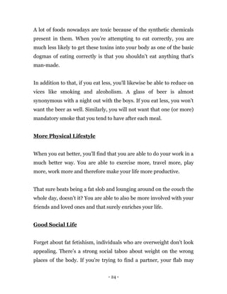 - 24 -
A lot of foods nowadays are toxic because of the synthetic chemicals
present in them. When you're attempting to eat correctly, you are
much less likely to get these toxins into your body as one of the basic
dogmas of eating correctly is that you shouldn’t eat anything that's
man-made.
In addition to that, if you eat less, you'll likewise be able to reduce on
vices like smoking and alcoholism. A glass of beer is almost
synonymous with a night out with the boys. If you eat less, you won’t
want the beer as well. Similarly, you will not want that one (or more)
mandatory smoke that you tend to have after each meal.
More Physical Lifestyle
When you eat better, you'll find that you are able to do your work in a
much better way. You are able to exercise more, travel more, play
more, work more and therefore make your life more productive.
That sure beats being a fat slob and lounging around on the couch the
whole day, doesn’t it? You are able to also be more involved with your
friends and loved ones and that surely enriches your life.
Good Social Life
Forget about fat fetishism, individuals who are overweight don't look
appealing. There’s a strong social taboo about weight on the wrong
places of the body. If you're trying to find a partner, your flab may
 