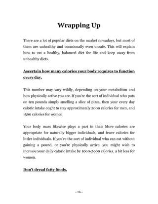 - 26 -
Wrapping Up
There are a lot of popular diets on the market nowadays, but most of
them are unhealthy and occasionally even unsafe. This will explain
how to eat a healthy, balanced diet for life and keep away from
unhealthy diets.
Ascertain how many calories your body requires to function
every day.
This number may vary wildly, depending on your metabolism and
how physically active you are. If you're the sort of individual who puts
on ten pounds simply smelling a slice of pizza, then your every day
caloric intake ought to stay approximately 2000 calories for men, and
1500 calories for women.
Your body mass likewise plays a part in that: More calories are
appropriate for naturally bigger individuals, and fewer calories for
littler individuals. If you're the sort of individual who can eat without
gaining a pound, or you're physically active, you might wish to
increase your daily caloric intake by 1000-2000 calories, a bit less for
women.
Don't dread fatty foods.
 