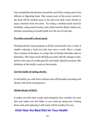 - 28 -
Your metabolism decelerates toward the end of the evening and is less
efficient at digesting foods. That means more of the power stored in
the food will be stacked away as fat and your body won't absorb as
many nutrients from the meal. Try eating a medium-sized meal for
breakfast, a big meal for lunch, and a little meal for dinner. Better yet,
attempt consuming 4-6 small meals over the run of your day.
Provide yourself a cheat meal.
Cheating doesn't mean gorging on all the wrong foods once a week; it
implies enjoying a food you truly love once a week. Have a couple
slices of pizza on Sundays, or a huge slice of double chocolate cake on
Saturdays. This cheat meal will help you stick with the change in diet,
and in a few ways it's really good for your body. Special occasions, like
birthdays in the family, count as cheat meals.
Get the habit of eating slowly.
It will satisfy you with fewer calories and will forestall overeating and
obesity with all its consequences.
Drink plenty of H2O.
It makes you feel more awake and energized, does wonders for your
skin and makes you feel fuller so you wind up eating less! Cutting
down soda and replacing it with water will do wonders for you.
Click Hear the Best Diet for Your Health
 