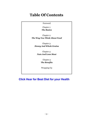 - 3 -
Table Of Contents
Foreword
Chapter 1:
The Basics
Chapter 2:
The Way You Think About Food
Chapter 3:
Honey And Whole Grains
Chapter 4:
Nuts And Lean Meat
Chapter 5:
The Benefits
Wrapping Up
Click Hear for Best Diet for your Health
 