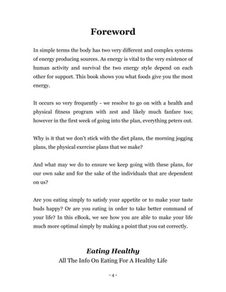 - 4 -
Foreword
In simple terms the body has two very different and complex systems
of energy producing sources. As energy is vital to the very existence of
human activity and survival the two energy style depend on each
other for support. This book shows you what foods give you the most
energy.
It occurs so very frequently - we resolve to go on with a health and
physical fitness program with zest and likely much fanfare too;
however in the first week of going into the plan, everything peters out.
Why is it that we don’t stick with the diet plans, the morning jogging
plans, the physical exercise plans that we make?
And what may we do to ensure we keep going with these plans, for
our own sake and for the sake of the individuals that are dependent
on us?
Are you eating simply to satisfy your appetite or to make your taste
buds happy? Or are you eating in order to take better command of
your life? In this eBook, we see how you are able to make your life
much more optimal simply by making a point that you eat correctly.
Eating Healthy
All The Info On Eating For A Healthy Life
 