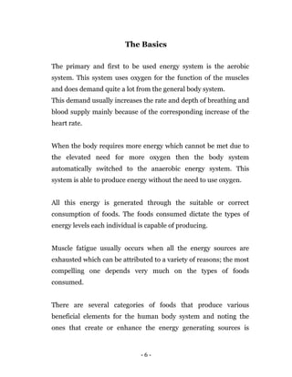 - 6 -
The Basics
The primary and first to be used energy system is the aerobic
system. This system uses oxygen for the function of the muscles
and does demand quite a lot from the general body system.
This demand usually increases the rate and depth of breathing and
blood supply mainly because of the corresponding increase of the
heart rate.
When the body requires more energy which cannot be met due to
the elevated need for more oxygen then the body system
automatically switched to the anaerobic energy system. This
system is able to produce energy without the need to use oxygen.
All this energy is generated through the suitable or correct
consumption of foods. The foods consumed dictate the types of
energy levels each individual is capable of producing.
Muscle fatigue usually occurs when all the energy sources are
exhausted which can be attributed to a variety of reasons; the most
compelling one depends very much on the types of foods
consumed.
There are several categories of foods that produce various
beneficial elements for the human body system and noting the
ones that create or enhance the energy generating sources is
 