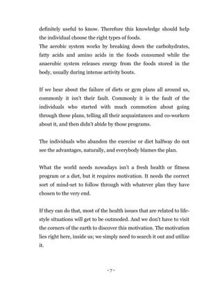 - 7 -
definitely useful to know. Therefore this knowledge should help
the individual choose the right types of foods.
The aerobic system works by breaking down the carbohydrates,
fatty acids and amino acids in the foods consumed while the
anaerobic system releases energy from the foods stored in the
body, usually during intense activity bouts.
If we hear about the failure of diets or gym plans all around us,
commonly it isn’t their fault. Commonly it is the fault of the
individuals who started with much commotion about going
through these plans, telling all their acquaintances and co-workers
about it, and then didn't abide by those programs.
The individuals who abandon the exercise or diet halfway do not
see the advantages, naturally, and everybody blames the plan.
What the world needs nowadays isn’t a fresh health or fitness
program or a diet, but it requires motivation. It needs the correct
sort of mind-set to follow through with whatever plan they have
chosen to the very end.
If they can do that, most of the health issues that are related to life-
style situations will get to be outmoded. And we don’t have to visit
the corners of the earth to discover this motivation. The motivation
lies right here, inside us; we simply need to search it out and utilize
it.
 
