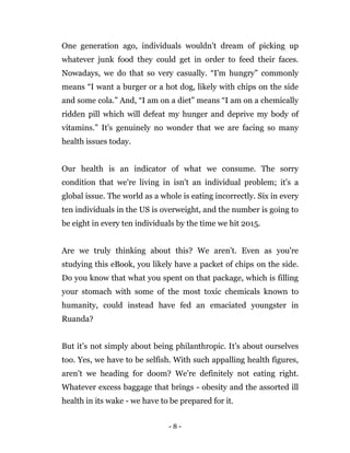 - 8 -
One generation ago, individuals wouldn't dream of picking up
whatever junk food they could get in order to feed their faces.
Nowadays, we do that so very casually. “I'm hungry” commonly
means “I want a burger or a hot dog, likely with chips on the side
and some cola.” And, “I am on a diet” means “I am on a chemically
ridden pill which will defeat my hunger and deprive my body of
vitamins.” It's genuinely no wonder that we are facing so many
health issues today.
Our health is an indicator of what we consume. The sorry
condition that we're living in isn't an individual problem; it's a
global issue. The world as a whole is eating incorrectly. Six in every
ten individuals in the US is overweight, and the number is going to
be eight in every ten individuals by the time we hit 2015.
Are we truly thinking about this? We aren’t. Even as you're
studying this eBook, you likely have a packet of chips on the side.
Do you know that what you spent on that package, which is filling
your stomach with some of the most toxic chemicals known to
humanity, could instead have fed an emaciated youngster in
Ruanda?
But it’s not simply about being philanthropic. It’s about ourselves
too. Yes, we have to be selfish. With such appalling health figures,
aren’t we heading for doom? We're definitely not eating right.
Whatever excess baggage that brings - obesity and the assorted ill
health in its wake - we have to be prepared for it.
 