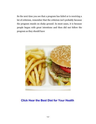 - 9 -
So the next time you see that a program has failed or is receiving a
lot of criticism, remember that the criticism isn’t probably because
the program stands on shaky ground. In most cases, it is because
people began with great intentions and then did not follow the
program as they should have
Click Hear the Best Diet for Your Health
 