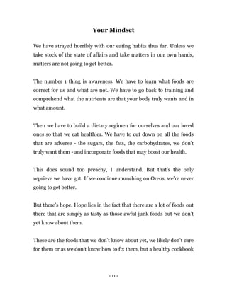 - 11 -
Your Mindset
We have strayed horribly with our eating habits thus far. Unless we
take stock of the state of affairs and take matters in our own hands,
matters are not going to get better.
The number 1 thing is awareness. We have to learn what foods are
correct for us and what are not. We have to go back to training and
comprehend what the nutrients are that your body truly wants and in
what amount.
Then we have to build a dietary regimen for ourselves and our loved
ones so that we eat healthier. We have to cut down on all the foods
that are adverse - the sugars, the fats, the carbohydrates, we don’t
truly want them - and incorporate foods that may boost our health.
This does sound too preachy, I understand. But that's the only
reprieve we have got. If we continue munching on Oreos, we're never
going to get better.
But there’s hope. Hope lies in the fact that there are a lot of foods out
there that are simply as tasty as those awful junk foods but we don’t
yet know about them.
These are the foods that we don’t know about yet, we likely don’t care
for them or as we don’t know how to fix them, but a healthy cookbook
 