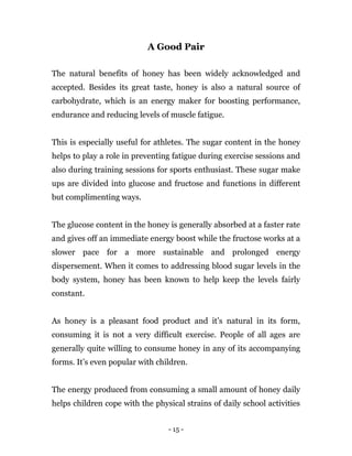 - 15 -
A Good Pair
The natural benefits of honey has been widely acknowledged and
accepted. Besides its great taste, honey is also a natural source of
carbohydrate, which is an energy maker for boosting performance,
endurance and reducing levels of muscle fatigue.
This is especially useful for athletes. The sugar content in the honey
helps to play a role in preventing fatigue during exercise sessions and
also during training sessions for sports enthusiast. These sugar make
ups are divided into glucose and fructose and functions in different
but complimenting ways.
The glucose content in the honey is generally absorbed at a faster rate
and gives off an immediate energy boost while the fructose works at a
slower pace for a more sustainable and prolonged energy
dispersement. When it comes to addressing blood sugar levels in the
body system, honey has been known to help keep the levels fairly
constant.
As honey is a pleasant food product and it’s natural in its form,
consuming it is not a very difficult exercise. People of all ages are
generally quite willing to consume honey in any of its accompanying
forms. It’s even popular with children.
The energy produced from consuming a small amount of honey daily
helps children cope with the physical strains of daily school activities
 