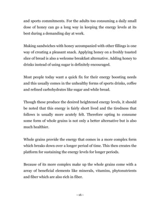- 16 -
and sports commitments. For the adults too consuming a daily small
dose of honey can go a long way in keeping the energy levels at its
best during a demanding day at work.
Making sandwiches with honey accompanied with other fillings is one
way of creating a pleasant snack. Applying honey on a freshly toasted
slice of bread is also a welcome breakfast alternative. Adding honey to
drinks instead of using sugar is definitely encouraged.
Most people today want a quick fix for their energy boosting needs
and this usually comes in the unhealthy forms of sports drinks, coffee
and refined carbohydrates like sugar and while bread.
Though these produce the desired heightened energy levels, it should
be noted that this energy is fairly short lived and the tiredness that
follows is usually more acutely felt. Therefore opting to consume
some form of whole grains is not only a better alternative but is also
much healthier.
Whole grains provide the energy that comes in a more complex form
which breaks down over a longer period of time. This then creates the
platform for sustaining the energy levels for longer periods.
Because of its more complex make up the whole grains come with a
array of beneficial elements like minerals, vitamins, phytonutrients
and fiber which are also rich in fiber.
 