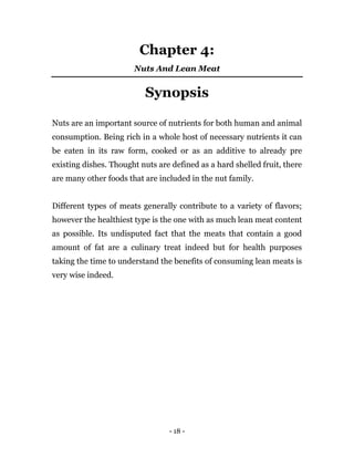 - 18 -
Chapter 4:
Nuts And Lean Meat
Synopsis
Nuts are an important source of nutrients for both human and animal
consumption. Being rich in a whole host of necessary nutrients it can
be eaten in its raw form, cooked or as an additive to already pre
existing dishes. Thought nuts are defined as a hard shelled fruit, there
are many other foods that are included in the nut family.
Different types of meats generally contribute to a variety of flavors;
however the healthiest type is the one with as much lean meat content
as possible. Its undisputed fact that the meats that contain a good
amount of fat are a culinary treat indeed but for health purposes
taking the time to understand the benefits of consuming lean meats is
very wise indeed.
 