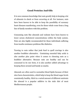 - 19 -
Good Proteins And Oils
It is now common knowledge that nuts greatly help in keeping a lot
of ailments in check or from occurring at all. For instance, nuts
have been known to be able to keep the possibility of coronary
heart diseases manifesting, even for those whole come from a long
line of family members with this problem.
Consuming nuts like almonds and walnuts have been known to
lower serum cholesterol concentrations within the body system.
Nuts are also highly recommended for those individuals suffering
from insulin resistance problems like diabetics.
Turning to nuts rather that junk food to quell cravings is also
another healthier alternative. Containing essential fatty acids is
also another plus point when it comes to choosing nuts as a
healthier alternative. Because nuts are healthy and can be
consumed in its raw form, it is also another added advantage to
keeping these around and handy as snacks.
Almonds are often used to normalize blood lipids because of their
slow burn characteristics, which help to keep the blood sugar levels
consistently healthy. Rich in a varied amount of different nutrients
the almond is a popular additive to the stale diet of most
Mediterranean people.
 