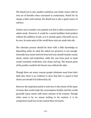 - 20 -
The Brazil nut is also another nutritious nut which comes with its
own set of benefits when consumed in moderation. Noted for its
omega 3 fatty acid content, the Brazil nut is also a good source of
calcium.
Cashew nut is another very popular nut that is often consumed as a
salted snack. However it would be a much healthier food product
without the addition of salt, as it is already quite a flavorful nut on
its own. In some parts of the world these nuts are made into oils.
The selection process should be done with a little knowledge as
depending solely on what the naked eye perceives is not enough.
Generally lean meats derived from beef cuts should include round,
chuck, sirloin and tenderloin, while the cuts from pork or lamb
would constitute tenderloin, loin chops and leg. The leanest parts
of the poultry would be the breast area without the skin.
Though there are many reasons people eliminate meat from their
daily diet, there is no evidence to show that this is a good or bad
choice not should it be followed by all.
However the important point to note here is the choice of the types
of meats that would make the consumption healthy and this would
generally mean meats with lesser amount of fat content. Though
white meat is by no means lacking in fat content, it is by
comparison much less in fat content than red meats.
 