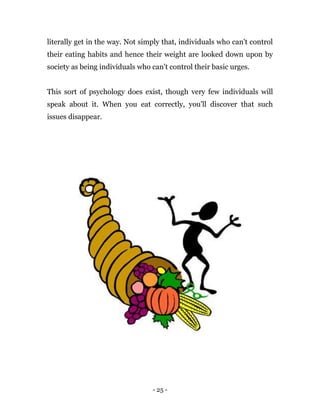 - 25 -
literally get in the way. Not simply that, individuals who can't control
their eating habits and hence their weight are looked down upon by
society as being individuals who can't control their basic urges.
This sort of psychology does exist, though very few individuals will
speak about it. When you eat correctly, you'll discover that such
issues disappear.
 