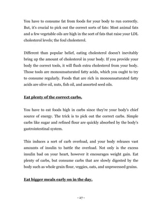 - 27 -
You have to consume fat from foods for your body to run correctly.
But, it's crucial to pick out the correct sorts of fats: Most animal fats
and a few vegetable oils are high in the sort of fats that raise your LDL
cholesterol levels; the foul cholesterol.
Different than popular belief, eating cholesterol doesn't inevitably
bring up the amount of cholesterol in your body. If you provide your
body the correct tools, it will flush extra cholesterol from your body.
Those tools are monounsaturated fatty acids, which you ought to try
to consume regularly. Foods that are rich in monounsaturated fatty
acids are olive oil, nuts, fish oil, and assorted seed oils.
Eat plenty of the correct carbs.
You have to eat foods high in carbs since they're your body's chief
source of energy. The trick is to pick out the correct carbs. Simple
carbs like sugar and refined flour are quickly absorbed by the body's
gastrointestinal system.
This induces a sort of carb overload, and your body releases vast
amounts of insulin to battle the overload. Not only is the excess
insulin bad on your heart, however it encourages weight gain. Eat
plenty of carbs, but consume carbs that are slowly digested by the
body such as whole grain flour, veggies, oats, and unprocessed grains.
Eat bigger meals early on in the day.
 