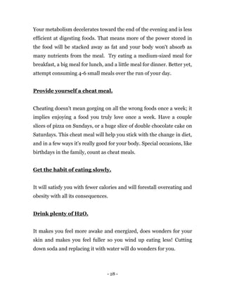 - 28 -
Your metabolism decelerates toward the end of the evening and is less
efficient at digesting foods. That means more of the power stored in
the food will be stacked away as fat and your body won't absorb as
many nutrients from the meal. Try eating a medium-sized meal for
breakfast, a big meal for lunch, and a little meal for dinner. Better yet,
attempt consuming 4-6 small meals over the run of your day.
Provide yourself a cheat meal.
Cheating doesn't mean gorging on all the wrong foods once a week; it
implies enjoying a food you truly love once a week. Have a couple
slices of pizza on Sundays, or a huge slice of double chocolate cake on
Saturdays. This cheat meal will help you stick with the change in diet,
and in a few ways it's really good for your body. Special occasions, like
birthdays in the family, count as cheat meals.
Get the habit of eating slowly.
It will satisfy you with fewer calories and will forestall overeating and
obesity with all its consequences.
Drink plenty of H2O.
It makes you feel more awake and energized, does wonders for your
skin and makes you feel fuller so you wind up eating less! Cutting
down soda and replacing it with water will do wonders for you.
 