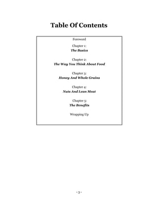 - 3 -
Table Of Contents
Foreword
Chapter 1:
The Basics
Chapter 2:
The Way You Think About Food
Chapter 3:
Honey And Whole Grains
Chapter 4:
Nuts And Lean Meat
Chapter 5:
The Benefits
Wrapping Up
 