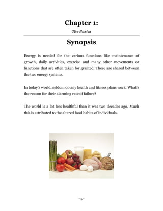 - 5 -
Chapter 1:
The Basics
Synopsis
Energy is needed for the various functions like maintenance of
growth, daily activities, exercise and many other movements or
functions that are often taken for granted. These are shared between
the two energy systems.
In today’s world, seldom do any health and fitness plans work. What’s
the reason for their alarming rate of failure?
The world is a lot less healthful than it was two decades ago. Much
this is attributed to the altered food habits of individuals.
 