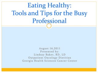 Eating Healthy:
Tools and Tips for the Busy
       Professional



              August 16,2011
               Presented by:
           Lindsay Baker, RD, LD
      Outpatient Oncology Dietitian
   Georgia Health Sciences Cancer Center
 