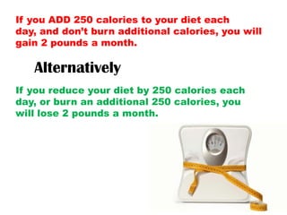 If you ADD 250 calories to your diet each
day, and don’t burn additional calories, you will
gain 2 pounds a month.
Alternatively
If you reduce your diet by 250 calories each
day, or burn an additional 250 calories, you
will lose 2 pounds a month.
 
