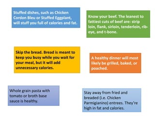 Stuffed dishes, such as Chicken
Cordon Bleu or Stuffed Eggplant,
will stuff you full of calories and fat.
Know your beef. The leanest to
fattiest cuts of beef are: strip
loin, flank, sirloin, tenderloin, rib-
eye, and t-bone.
Skip the bread. Bread is meant to
keep you busy while you wait for
your meal, but it will add
unnecessary calories.
Stay away from fried and
breaded (i.e. Chicken
Parmigianino) entrees. They’re
high in fat and calories.
Whole grain pasta with
tomato or broth base
sauce is healthy.
A healthy dinner will most
likely be grilled, baked, or
poached.
 
