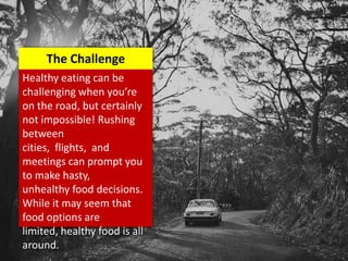 Healthy eating can be
challenging when you’re
on the road, but certainly
not impossible! Rushing
between
cities, flights, and
meetings can prompt you
to make hasty,
unhealthy food decisions.
While it may seem that
food options are
limited, healthy food is all
around.
The Challenge
 