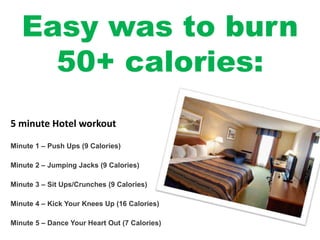 Easy was to burn
50+ calories:
Minute 1 – Push Ups (9 Calories)
Minute 2 – Jumping Jacks (9 Calories)
Minute 3 – Sit Ups/Crunches (9 Calories)
Minute 4 – Kick Your Knees Up (16 Calories)
Minute 5 – Dance Your Heart Out (7 Calories)
5 minute Hotel workout
 