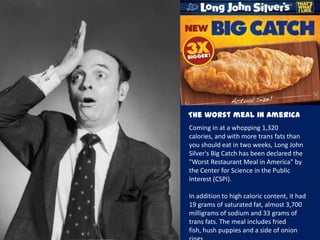 The worst meal in America
Coming in at a whopping 1,320
calories, and with more trans fats than
you should eat in two weeks, Long John
Silver's Big Catch has been declared the
"Worst Restaurant Meal in America" by
the Center for Science in the Public
Interest (CSPI).
In addition to high caloric content, it had
19 grams of saturated fat, almost 3,700
milligrams of sodium and 33 grams of
trans fats. The meal includes fried
fish, hush puppies and a side of onion
 