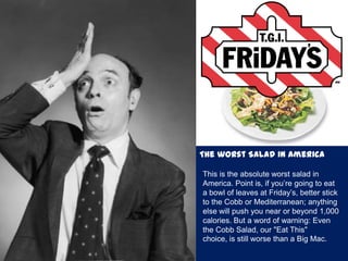The worst Salad in America
This is the absolute worst salad in
America. Point is, if you’re going to eat
a bowl of leaves at Friday’s, better stick
to the Cobb or Mediterranean; anything
else will push you near or beyond 1,000
calories. But a word of warning: Even
the Cobb Salad, our "Eat This"
choice, is still worse than a Big Mac.
 